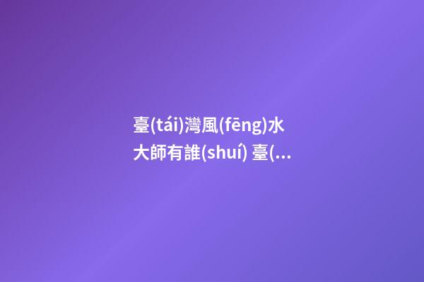 臺(tái)灣風(fēng)水大師有誰(shuí) 臺(tái)灣風(fēng)水大師排名